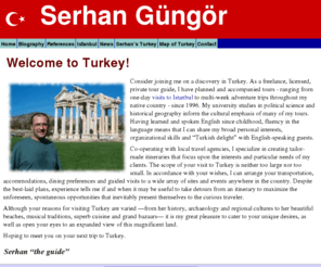 serhangungor.com: Home: Private tour guide in Istanbul, Turkey - Serhan Gungor
Serhan is professional tour guide in Istanbul, Turkey. Co-operating with local travel agencies, he specializes in creating tailor-made itineraries that focus upon the interests and particular needs of my clients. The scope of your visit to Turkey is neither too large nor too small. In accordance with your wishes, I can arrange your transportation, accommodations, dining preferences and guided visits to a wide array of sites and events anywhere in the country.