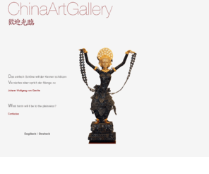 chinaartgallery.biz: ChinaArtGallery
Chinesische Kunst kann man kaum ohne ihren geschichtlichen und geographischen Hintergrund betrachten.Seit mehr als 3000 Jahren bringt die chinesische Kultur Kunstwerke hervor, die einzigartig sind.
		Man findet diesen unvergleichlichen Stil in: Möbeln, Porzellan, Keramik, Bildern, Jade, Bronze, Vasen ... und vielem mehr.
		Lassen Sie sich auf unseren Seiten inspirieren !   