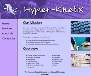 hyper-kinetix.com: Hyper-Kinetix, Inc.
Hyper-Kinetix, Inc., located in eastern Pennsylvania, specializes in Desktop Publishing, Computer Software Uppgrades, and Software Development. We also work with Embedded Systems.