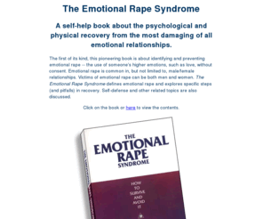 emotional-rape.com: The Emotional Rape Syndrome, a self-help book about the psychological and physical
recovery from the most damaging of all emotional relationships.
The first of its kind, this pioneering book is about identifying and preventing emotional rape -- the use of someone's higher emotions, such as love, without consent. Unlike physical rape, victims of emotional rape can be both men and women. The Emotional Rape Syndrome defines emotional rape and explores specific steps (and pitfalls) in recovery.