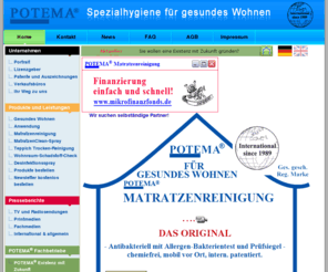 potemamattresscleaning.com: POTEMA® Spezialhygiene für gesundes Wohnen
Die POTEMA® Zentrale in Deutschland vertreibt weltweit Spezialhygiene-Produkte für gesundes Wohnen; POTEMA Matratzenreinigung wurde mit dem ECARF-Qualitätssiegel ausgezeichnet; Matratzenhygiene durch Matratzenreinigung, Matratzen Clean-Spray neutralisiert Hausstaubmilbenkot, Hygiene-Reiseset, Desinfektions-Spray, Teppichreinigung, Wohnqualiätsmessung, Hausstauballergien, Allergie, Viren, H5N1, Vogelgrippe, Selbstständigkeit