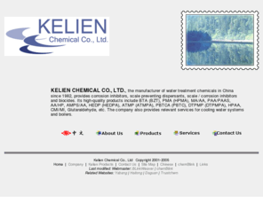 kelien.com: KELIEN CHEMICAL CO., LTD. provides BTA (BZT), PMA (HPMA), MA/AA, PAA/PAAS, AA/HP, AMPS/AA, HEDP (HEDPA), ATMP (ATMPA), PBTCA (PBTC), DTPMP (DTPMPA), HPAA, CMI/MI, Glutaraldehyde.
KELIEN CHEMICAL CO., LTD. provides corrosion inhibitors,scale preventing dispersants,corrosion inhibitors and biocides 
including BTA(BZT),PMA(HPMA),MA/AA,PAA/PAAS,AA/HP,AMPS/AA,HEDP(HEDPA),ATMP(ATMPA),PBTCA(PBTC),DTPMP(DTPMPA),HPAA, CMI/MI, Glutaraldehyde.