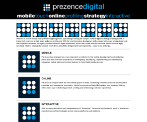 wedigital.mobi: Prezence - We.Dig.It.Al
Prezence is one of Africa's most prominent digital agencies, specialising in taming the complex world of digital technology enabling brands to interactively reach out to their target audiences and beyond. With the most innovative development skills coupled with award winning design and user experience expertise, the agency creates immersive digital experiences across web, mobile and touch screens that are at once highly functional, intuitive, strategically-focused, result-driven, beautifully designed and most importantly... easy to use and enjoy.