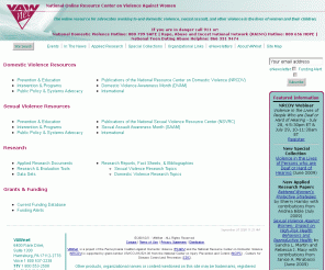 vawnet.org: VAWnet :: HOME
The National Online Resource Center on Violence Against Women (VAWnet) is a collection of electronically-accessible resources selected, prepared and disseminated to promote and support advocacy on behalf of victims and survivors of domestic violence and sexual assault.  VAWnet is a project of the National Resource Center on Domestic Violence (NRCDV), a national project of the Pennsylvania Coalition Against Domestic Violence (PCADV), and is funded through a Cooperative Agreement with the Centers for Disease Control and Prevention.  Additional information is available by phone in the US at 800-537-2238 and by TTY at 800-553-2508.