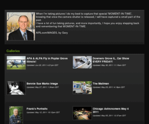 airloomimage.com: AIRLoomIMAGES' Photos | SmugMug
When I'm taking pictures I do my best to capture that special 'MOMENT-IN-TIME', knowing that once the camera shutter is released, I will have captured a small part of the past.  
     I have a lot of fun taking pictures, and more importantly,  I hope you enjoy stepping back and remembering that MOMENT-IN-TIME.  
                                                                          AIRLoomIMAGES, by Gary