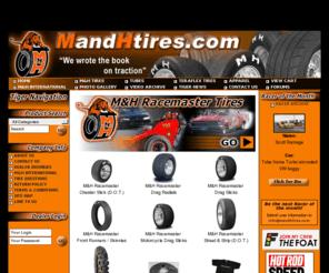 mandhracingtires.com: MH Racemaster, MandHtires.com, Drag Slick, Drag Radial, Cheater Slick, DOT
MandHtires.com is your direct source for the M&H Racemaster Tires, MH Racemaster.  Drag Slicks, Drag Radials, DOT, Cheater Slicks, Front Runners, Skinnies, Racing Tubes. M&H Racemaster Tires has provided the greatest drag tires since the early 1950's. International and worldwide distribution m&h racemaster tires