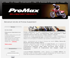 promaxsuspension.com: Home - ProMax Suspension
Promax Suspension, con sede a Manoppello Scalo in provincia di Pescara, è un’azienda leader nel settore dell’elaborazione delle sospensioni e degli ammortizzatori per moto da cross, enduro, motard e velocità. 
E’ concessionario per la zona di Pescara dei marchi: Ohlins, Marzocchi, Eibach, WP, Showa, Kayaba, Wilbers.