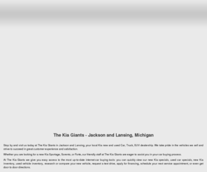 thekiagiants.com: Jackson and Lansing Kia Dealership | The Kia Giants | Michigan
The Kia Giants has the new, used & pre-owned Kia that Jackson and Lansing needs. Use the The Kia Giants website to build and price your new vehicle, view our new, used & pre owned inventory, order parts, apply for financing, even schedule service or maintenance.