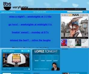 turnersouth.com: tbs.com - TV Shows - Television Shows - very funny
TBS.com is the online home of Very Funny. With hilarious original series such as Conan, Lopez Tonight, Glory Daze, Are We There Yet?, Tyler Perrys House of Payne, and Meet the Browns, as well as blockbuster movies and outrageous syndicated series including Family Guy, The Office, American Dad, Seinfeld and My Name Is Earl, we're your one-stop-shop for gutbusting full episodes, free online games and other comedic content!