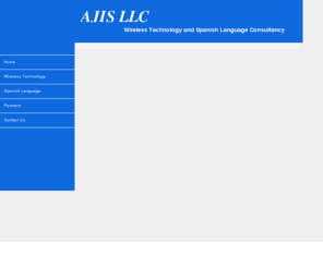 ajisconsulting.com: AJIS - wireless technology and Spanish linguistic consulting
AJIS has been providing full-service consulting and business services to our corporate and individual clients for over seven years.  Our goal is to provide our clients the information, resources and services they need to win in today's turbulent, highly competitive and dynamic market environment.   
