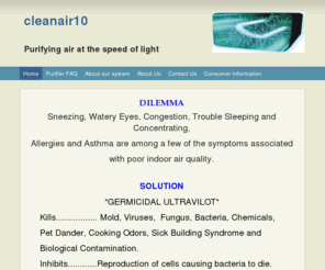 cleanair10.com: cleanair10 - Home
DILEMMASneezing, Watery Eyes, Congestion, Trouble Sleeping and Concentrating,Allergies and Asthma are among a few of the symptoms associatedwith poor indoor air quality.  SOLUTION"GERMICIDAL ULTRAVILOT"      Kills................. Mold, Viruses,  Fungus, B