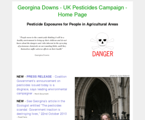 pesticidescampaign.co.uk: Georgina Downs - UK Pesticides Campaign - Home Page
Georgina Downs, UK Pesticides Campaigner, with the latest news and information on pesticides, crop-spraying, pesticide exposures for people in agricultural areas and A Breath of Fresh Air campaign.