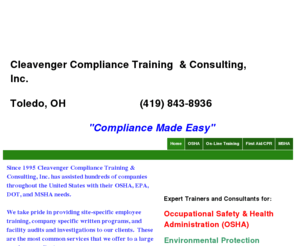 cleavengercompliance.com: Home
We are experienced safety and environmental consultants providing employee training, facility audits, accident reviews/investigations and written programs for OSHA, EPA, DOT, and MSHA regulations. Call us today at (419) 843-8936 with your questions concerning yopur facility and for more details explaining our services.