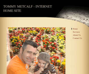 tommymetcalf.com: TOMMY METCALF - INTERNET HOME SITE - Home
A A FATHER SEPARATED FROM HIS SON:  ETHAN PATRICK, I ASK YOU USE YOUR COMMON SENSE, BLOCK OUT ALL THINGS YOU SUSPECT ARE UNTRUE, AND FIND YOUR FATHER.  SEARCH UNTIL YOU ARE REUNITED WITH ME.  CLIMB MOUNTAINS, SWIM OCEANS, WALK THROUGH FIRE IF NECESSARY - F