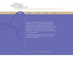 lucinicreative.com: Lucini Creative | About
Kelly Lucini is a strategic thinking art director and designer with 15 years of experience creating marketing promotions for companies including The Boston Globe and Staples, Inc. With experience designing on both client-side as well as agency-side creative teams, Kelly’s work includes co-marketing campaigns, logo design, banner ads, direct mail, event, print ads, invitations and more. Kelly also spent a couple years managing projects on the account side, an experience that provided valuable insight when she returned to her true passion — being a creative! Please contact me to discuss joining your creative team or partnering with you on a contract project.