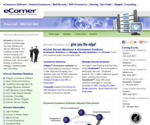 ecorner.mobi: eCorner Business Solutions - eCommerce Solutions | eCommerce Software | Message Security Software | Cloudmark | ePages Software
eCommerce and Message Security from eCorner . eCorner provide the tools and services to build and secure your business. eCommerce Solutions using ePages eCommerce Software and Cloudmark Message Security. eCorner can help develop your eCommerce Strategy and deliver your eCommecre solution. We provide secure eCommerce Hosting, Message Security Solutions and eBusiness Solutions. ePages eCommerce Software from eCorner is used to build the worlds best Online Stores. We are the leading Australian and New Zealand provider of e-Commerce Software and Solutions, e-Business Solutions, Message Security Software and Solutions, Shopping Cart Software and SAP Business One eCommerce. eCorner distributes the worlds leading eCommerce Software from ePages, and the worlds leading Message Security solution from Cloudmark. eCorner provides Information Technology Consulting services for eCommerce and Message Security. We offer our service directly or through our ISP, Hosting and Telecommunications partners. We offer a range of secure hosted services as well as comprehensive web development capabilities. Look to eCorner when you need business grade and mass hosted eCommerce solutions and eCommerce software or mass hosted ISP solution. eCorner is the leader in Mass Hosted eCommerce Solutions and can provide online shops for 10,000's of businesses with ease using ePages Online Shop Software. 