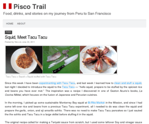 piscotrail.com: Pisco Trail
The Pisco Trail is a blog about food, drinks, and stories connecting my passion for Peruvian cuisine and the food scene in San Francisco. Pisco is a grape brandy from Peru that first arrived in San Francisco over a century ago. This blog is named in the spirit of that journey.