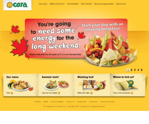 cora-breakfast.com: I do breakfast contest! - Cora
For an amazing breakfast, brunch or business lunch. Choose among a wide selection of eggs, crepes or French toasts dishes, with mountains of fresh fruit. Welcome to Cora.