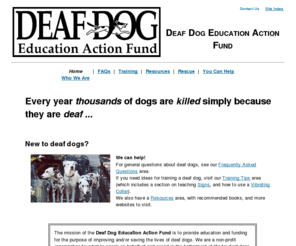 deafdogs.org: Deaf Dog Education Action Fund
The mission of the Deaf Dog Education Action Fund  is to provide education and funding for the purpose of improving and/or saving the lives of deaf dogs. We are a non-profit organization founded to speak on behalf of and assist in the betterment of life for deaf dogs everywhere.