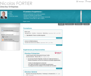 nicolasfortier.com: Nicolas FORTIER - CV - Directeur Entreprises
13 années d’expérience : gestion et optimisation d’un compte d’exploitation, définition et mise en application d’une stratégie commerciale, management d’équipes pluridisciplinaires, négociations commerciales en milieu complexe.