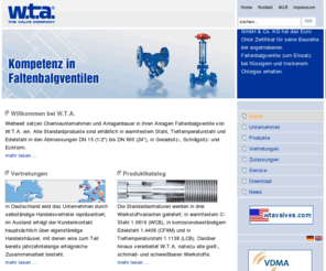 wta.eu: W.T.A. THE VALVE COMPANY - Home
Weltweit setzen Chemieunternehmen und Anlagenbauer in ihren Anlagen Faltenbalgventile von W.T.A. ein. Alle Standardprodukte sind erhältlich in warmfestem Stahl, Tieftemperaturstahl und Edelstahl in den Abmessungen DN 15 bis DN 600, in Geradsitz-, Schrägsitz- und Eckform.