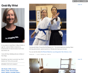 grabmywrist.com: Grab My Wrist
Hi, my name is Linda Eskin. In May of 2009, at age 46, I came to Aikido to improve my horsemanship. It's become about much more than that for me. I train with Dave Goldberg Sensei at Aikido of San...