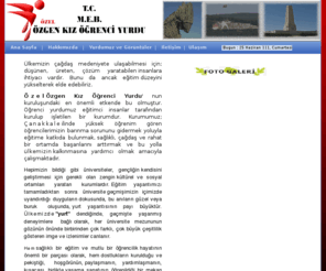 ozgenkizyurdu.com: ÇANAKKALE ÖZGEN KIZ ÖĞRENCİ YURDU
Çanakkale ilinde yüksek öğrenim gören öğrencilerimizin barınma sorununu gidermek yoluyla eğitime katkıda bulunmak, sağlıklı, çağdaş ve rahat bir ortamda başarılarını arttırmak ve bu yolla ülkemizin kalkınmasına yardımcı olmak amacıyla çalışmaktadır.