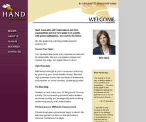 bethhand.com: Hand Associates
Hand Associates provides executive coaching and executive development that gets business results in less time, with greater impact and an excellent ROI.  We help you achieve your business performance goals now and strengthen your capacity to achieve future goals.