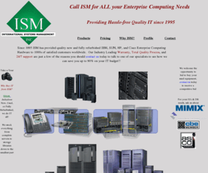 ismweb.com: ISM, Inc. providing Quality IT equipment since 1995
used IBM AS/400 iSeries, used IBM RS/6000 pSeries, Used IBM Power6, used SUN, Used Cisco, refurbished enterprise servers