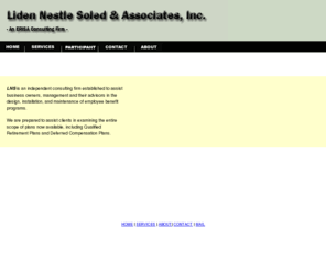 lnspensions.com: LIDEN NESTLE SOLED & ASSOCIATES, INC.
Liden, Morton, Nestle & Soled, Inc. is an independent consulting firm established to assist business owners, management and their advisors in the design, installation, and maintenance of employee benefit programs. We are prepared to assist clients in examining the entire scope of plans now available, including Qualified Retirement Plans, Deferred Compensation Plans, and Cafeteria Plans.