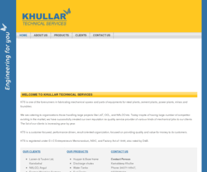 khullartech.com: Khullar Technical Services - Home Page
Khullar Technical Services: We fabricate mechanical spares and parts of equipments for steel plants, cement plants, power plants, mines and foundries. We are catering to organizations those handling large projects like L&T, OCL, and NALCO etc. KTS is registered under D.I.C Entrepreneurs Memorandum, NSIC, and Factory Act of 1948, also rated by D&B.
