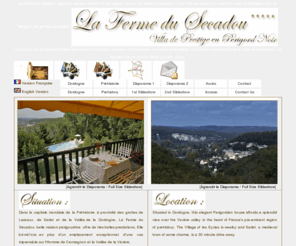 fermedusecadou.com: La Ferme du Secadou, maison d'hôtes à louer en Dordogne, Location Villa en Périgord
La Ferme du Secadou, splendide maison d'hôtes en dordogne, offre de très belles prestations.
 La Ferme du Secadou villa de vacances à louer est située en Périgord, près de Sarlat et des grottes de lascaux. Luxueuse Villa, Chambres d'hôtes tout confort en périgord. Location en Dordogne. La Ferme du Secadou, belle maison d'hôtes à louer en dordogne. La Ferme du Secadou une maison à louer près de Sarlat, en toute saison