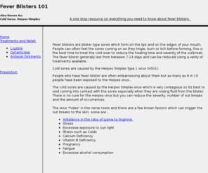 feverblisters101.com: All you need to know about fever blisters
The cold sores are caused by the Herpes Simplex virus which is very contagious so its best to void coming into contact with the sores especially when they are oozing fluid from the blister. Cold sores are caused by the Herpes Simplex Type 1 virus (HSV1). Fever blisters are blister type sores which form on the lips and on the edges of your mouth.