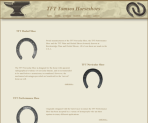 tfthorseshoes.com: TFT/Tamsea Horseshoes
Proud manufacturers of the TFT Navicular Shoe, the TFT Performance Shoe and the TFT Plain and Heeled 
 Shoes (formerly known as Breckenridge Plain and Heeled Shoes). All of our shoes are made in the U.S.A.