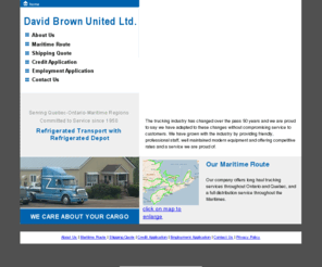 dbrownstransport.com: David Brown United; Longhaul services throughout the Maritimes, Ontario,
and Quebec
We are a TL/LTL refrigerated service with a refrigerated dock offering full Maritime distribution twice a week, as well as daily service of the Montreal - Toronto regions.