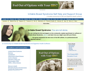 ibsselfhelpgroup.com: A Community for Irritable Bowel Syndrome and Digestive Health Sufferers | IBSgroup.org
Dependable irritable bowel syndrome (IBS) causes, symptoms, support and treatment for digestive health sufferers, family and friends since 1987. An IBS community providing characteristics for diagnosis of symptoms and treatment, forums and chat rooms to talk about ibs, blogs, resource links, brochures, medical tests, book list, penpals, meetings, research studies and a list of medications.