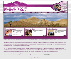 mojavedesertbank.com: Mojave Desert Bank
Mojave Desert Bank is a locally owned and operated full-service bank serving the Mojave and surrounding communities with five branches to serve you. We are committed to serving the needs of our community, its businesses and its citizens in a superior manner.