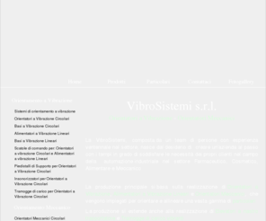 vibrosistemi.com: VibroSistemi srl - Orientatori a Vibrazione, Alimentatori a Vibrazione, Orientatori Meccanici, Basi Vibranti, Piedistalli, Elevatori
VibroSistemi - Officina meccanica, realizzazione orientatori a vibrazione circolari, alimentatori a vibrazione lineari, basi a vibrazione circolari, basi a vibrazione lineari, orientatori meccanici circolari, piedistalli, insonorizzatori, elevatori