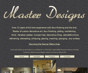 masterdesigns.net: Master Designs Faux Finishing. Over 12 years full time experience with 
faux finishing and the arts. Master of decorative art, custom faux finishing, 
gilding,  marbleizing, Strie', Venetian plaster, trompe l'oeil, 
cabinet/furniture refinishing, distressing, antiquing, glazing, crackling, 
sponging...any surface.
Master Designs Faux Finishing