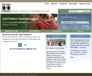 fairtradefederation.com: Welcome to the Fair Trade Federation
The Fair Trade Federation (FTF) is the trade association that strengthens and promotes North American organizations fully committed to fair trade. The Federation is part of the global fair trade movement, building equitable and sustainable trading partnerships and creating opportunities to alleviate poverty.