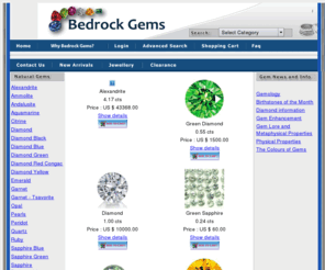 bedrockgems.com: GemsUnlimited.ca - A Gems Shopping Cart
Bedrock Gems - a Canadian gem dealer based in Calgary, Alberta. Sapphire, Ruby, Emerald, Alexandrite, Tanzanite, Ammolite, Amethyst, Garnet, Aquamarine, Peridot, Tourmaline, Citrine, Topaz, Zircon, Tsavorite, Spessartite, Sphene, Kunzite, Apatite, Jadite> 
<link href="css/styles.css" rel="stylesheet" type="text/css"> 
<script language="JavaScript" type="text/JavaScript"> 
<!--
function MM_preloadImages() { //v3.0
  var d=document; if(d.images){ if(!d.MM_p) d.MM_p=new Array();
    var i,j=d.MM_p.length,a=MM_preloadImages.arguments; for(i=0; i<a.length; i  )
    if (a[i].indexOf("#")!=0){ d.MM_p[j]=new Image; d.MM_p[j  ].src=a[i];}}
}

function MM_swapImgRestore() { //v3.0
  var i,x,a=document.MM_sr; for(i=0;a&&i<a.length&&(x=a[i])&&x.oSrc;i  ) x.src=x.oSrc;
}

function MM_findObj(n, d) { //v4.01
  var p,i,x;  if(!d) d=document; if((p=n.indexOf("?"))> 0&&parent.frames.length) {
    d=parent.frames[n.substring(p 1)].document; n=n.substring(0,p);}
  if(!(x=d[n])&&d.all) x=d.all[n]; for (i=0;!x&&i<d.forms.length;i  ) x=d.forms[i][n];
  for(i=0;!x&&d.layers&&i<d.layers.length;i  ) x=MM_findObj(n,d.layers[i].document);
  if(!x && d.getElementById) x=d.getElementById(n); return x;
}

function MM_swapImage() { //v3.0
  var i,j=0,x,a=MM_swapImage.arguments; document.MM_sr=new Array; for(i=0;i<(a.length-2);i =3)
   if ((x=MM_findObj(a[i]))!=null){document.MM_sr[j  ]=x; if(!x.oSrc) x.oSrc=x.src; x.src=a[i 2];}
}
//--> 
</script> 

</head> 
<body BGCOLOR=#FFFFFF LEFTMARGIN=0 TOPMARGIN=0 MARGINWIDTH=0 MARGINHEIGHT=0 onLoad="MM_preloadImages(