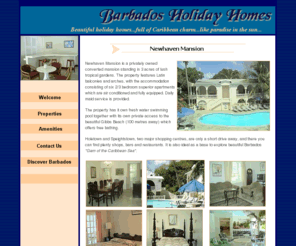 barbadosholidayhomes.com: Barbados Holiday Homes - Welcome
Barbados Holiday Homes - With glorious beaches lapped by the Caribbean sea, splendid settings and the island's best golf courses, the west coast of Barbados, is the ideal holiday venue! Try our four beautiful beach properties: New Haven Mansion,Chandos Beach Villa,Chandos Suite and Sandy Bay House for your perfect Barbados vacation!