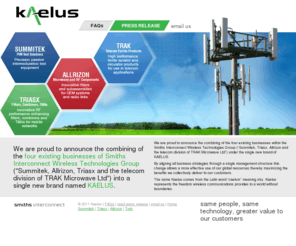 kaelus.com: Kaelus, Summitek, Triasx, TRAK, Allrizon, PIM
We are proud to announce the combining of the four existing businesses within the Smiths Interconnect Wireless Technologies Group (“Summitek, Triasx, Allrizon and the telecom division of TRAK Microwave Ltd”) under the single new brand of KAELUS.