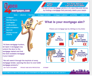 open4mortgages.com: Open 4 mortgages :: Independent mortgage advice
The free online mortgage broker service that excels in identifying the right mortgage from its extensive database of 5000 mortgage product options covering first time buyers, remortgages for equity release and loan consolidation, adverse credit solutions(CCJs), second home and buy to let requirements.