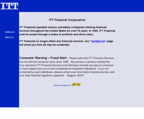 celco-csu.com: ITT Financial
ITT Financial operated various subsidiary companies
	offering financial services throughout the United States for over 75 years. In 1995,
	ITT Financial sold its assets through a series of portfolio and stock sales. ITT
	Financial no longer offers any financial services.