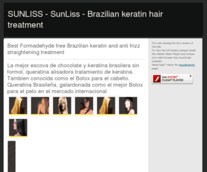 keratina-brasilera.com: SUNLISS - SunLiss - Brazilian keratin hair treatment
Sunliss líder mundial en productos profesionales para el cuidado del cabello, ofrece los mejores productos para el alisado  capilar - keratina brasilera sin formol tambien conocida como Botox para el pelo, Sunliss rl Mejor Botox para el Cabello

SUNLISS is a manufacturer of recognized, top of the line brazilian keratin hair straightening products.Years of research have produced the best Formaldehyde free Keratin on the market today.