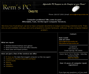 remspconsite.net: Rem's PC Onsite.Net .:: Home ::.
Affordable PC Support for the Mississippi Gulf Coast including Operating System Installation,PC and Laptop Repair,Spyware Removal,Data Backup, and Training. Low rates and quick PC repair done at your home. Serving Gulfport 
Biloxi , Ocean Springs , Pascagoula , Gautier , Long Beach , Moss Point , Bay St. Louis , Pass Christian ,
Wiggins , Waveland , Picayune, computer help, my computer won't work, fix my computer 