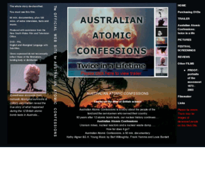 australianatomicconfessions.com.au: Australian Atomic Confessions: Australian Atomic Confessions is a story about the people of the
land and the servicemen who served their country. 50 years after 12 atomic bomb tests, our nuclear history continues Australian Atomic Confessions Uranium mines, nuclear reactors and a nuclear waste dump. 
How far does it go? Australian Atomic Confessions, a 50 min. documentary Kathy Aigner & G.K. Young Music by Bart Willoughby, Frank Yamma and Louis Burdett. Director, Writer, Producer and Editor Kathy Aigner (Kat or Katherine).
Australian Atomic Confessions is a documentary by Director, Writer, Producer and Editor Kathy Aigner about Australia's nuclear history, and the Aboriginal people and the servicemen in project Hurricane.