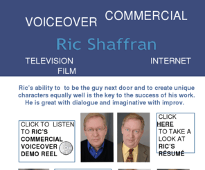 ricshaffran.com: Ric Shaffran Home
Ric Shaffran's voiceovers are amazing - his ability to create a character and sell a product is the key to the success of the spots that he does.  His professional, time-sensitive and results-oriented performance cosistently delivers for commercials, animation, narration and announcing.