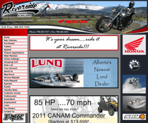 riversidehonda.com: Alberta, Can-Am, Honda, Honda Marine, Sea-Doo, Sea-Doo Sport Boats, Ski-Doo, Honda Power Equipment. ATV, boat,motorcycle, outboard motor, scooter, snowmobile, watercraft, lawn mower, power equipment, snowblower, generator, pump, dealer, Riverside Honda and Skidoo Sales
Riverside Honda and Skidoo Sales located in St. Albert, Alberta is your ATV, boat,motorcycle, outboard motor, scooter, snowmobile, watercraft and lawn and garden equipment dealer for the Can-Am, Honda, Honda Marine, Sea-Doo, Sea-Doo Sport Boats, Ski-Doo and Honda Power Equipment manufacturer lines.